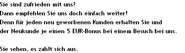 Sie sind zufrieden mit uns?
Dann empfehlen Sie uns doch einfach weiter!
Denn f�r jeden neu geworbenen Kunden erhalten Sie und
der Neukunde je einen 5 EUR-Bonus bei einem Besuch bei uns.

Sie sehen, es zahlt sich aus.