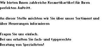 Wir bieten Ihnen zahlreiche Kosmetikartikel f�r Ihren 
perfekten Auftritt.

An dieser Stelle m�chten wir Sie �ber unser Sortiment und 
�ber Neuerungen informieren

Fragen Sie uns einfach.
Bei uns erhalten Sie fach- und typgerechte
Beratung von Spezialisten!