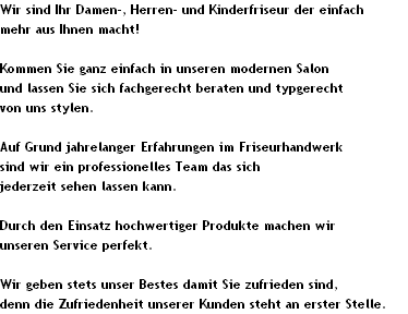 Wir sind Ihr Damen-, Herren- und Kinderfriseur der einfach 
mehr aus Ihnen macht!

Kommen Sie ganz einfach in unseren modernen Salon 
und lassen Sie sich fachgerecht beraten und typgerecht 
von uns stylen.

Auf Grund jahrelanger Erfahrungen im Friseurhandwerk 
sind wir ein professionelles Team das sich 
jederzeit sehen lassen kann.

Durch den Einsatz hochwertiger Produkte machen wir 
unseren Service perfekt.

Wir geben stets unser Bestes damit Sie zufrieden sind, 
denn die Zufriedenheit unserer Kunden steht an erster Stelle.