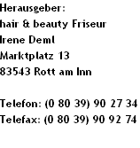 Herausgeber:
hair & beauty Friseur
Irene Deml
Marktplatz 13
83543 Rott am Inn

Telefon: (0 80 39) 90 27 34
Telefax: (0 80 39) 90 92 74