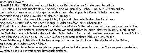 Wichtiger Hinweis!
Gem�� � 5 Abs.1 TDG sind wir ausschlie�lich nur f�r die eigenen Inhalte verantwortlich. 
F�r Links auf fremde Inhalte dritter Anbieter sind wir gem�� � 5 Abs.2 TDG nur verantwortlich, 
wenn wir von einem rechtswidrigen oder strafbaren Gehalt positive Kenntnis haben und es 
technisch m�glich und zumutbar ist, deren Nutzung zu 
verhindern. Auch sind wir nicht verpflichtet, in periodischen Abst�nden den Inhalt von 
Angeboten Dritter auf deren Rechtswidrigkeit oder Strafbarkeit zu �berpr�fen. 
Sobald wir von dem rechtswidrigen Inhalt der Web-Seiten Dritter erfahren, wird der entsprechende Link 
von unserer Seite entfernt. Weiterhin m�chten wir ausdr�cklich betonen, dass wir keinerlei Einfluss auf 
die Gestaltung und die Inhalte der gelinkten Seiten haben. Deshalb distanzieren wir uns hiermit ausdr�cklich 
von allen Inhalten aller gelinkten Seiten auf der gesamten Website inkl. aller Unterseiten. 
Diese Erkl�rung gilt f�r alle auf der Homepage ausgebrachten Links und f�r alle Inhalte der Seiten, 
zu denen Links oder Banner f�hren. 
Sollten Inhalte dieser Internetangebote gegen geltendes Urheberrecht oder das Markengesetz versto�en, 
werden diese auf Hinweis schnellstm�glich entfernt.