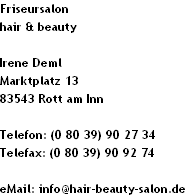 Friseursalon 
hair & beauty

Irene Deml
Marktplatz 13
83543 Rott am Inn

Telefon: (0 80 39) 90 27 34
Telefax: (0 80 39) 90 92 74

eMail: info@hair-beauty-salon.de