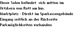 Unser Salon befindet  sich mitten im 
Ortskern von Rott am Inn.
Marktplatz - Direkt im Sparkassengeb�ude
Eingang seitlich an der R�ckseite
Parkm�glichkeiten vorhanden