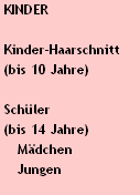KINDER

 Kinder-Haarschnitt 
 (bis 10 Jahre)

 Schüler 
 (bis 14 Jahre)
    Mädchen
    Jungen