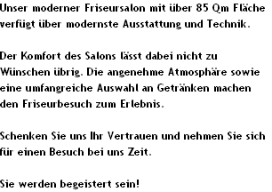 Unser moderner Friseursalon mit �ber 85 Qm Fl�che 
verf�gt �ber modernste Ausstattung und Technik.

Der Komfort des Salons l�sst dabei nicht zu 
W�nschen �brig. Die angenehme Atmosph�re sowie 
eine umfangreiche Auswahl an Getr�nken machen 
den Friseurbesuch zum Erlebnis.

Schenken Sie uns Ihr Vertrauen und nehmen Sie sich 
f�r einen Besuch bei uns Zeit.

Sie werden begeistert sein!