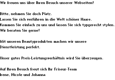 Wir freuen uns �ber Ihren Besuch unserer Webseiten!

Bitte, nehmen Sie doch Platz.
Lassen Sie sich verf�hren in die Welt sch�ner Haare.
Kommen Sie einfach zu uns und lassen Sie sich typgerecht stylen. 
Wir beraten Sie gerne!

Mit unseren Beautyprodukten machen wir unsere 
Dienstleistung perfekt.

Unser gutes Preis-Leistungsverh�ltnis wird Sie �berzeugen.

Auf Ihren Besuch freut sich Ihr Friseur-Team
Irene, Nicole und Johanna