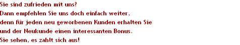 Sie sind zufrieden mit uns?
Dann empfehlen Sie uns doch einfach weiter, 
denn f�r jeden neu geworbenen Kunden erhalten Sie 
und der Neukunde einen interessanten Bonus.
Sie sehen, es zahlt sich aus!